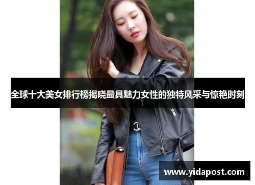 全球十大美女排行榜揭晓最具魅力女性的独特风采与惊艳时刻