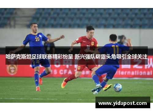 哈萨克斯坦足球联赛精彩纷呈 新兴强队崭露头角吸引全球关注