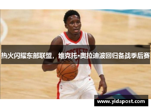 热火闪耀东部联盟，维克托·奥拉迪波回归备战季后赛